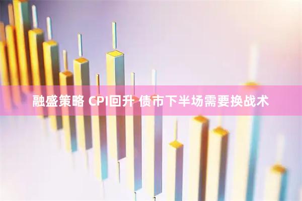 融盛策略 CPI回升 债市下半场需要换战术