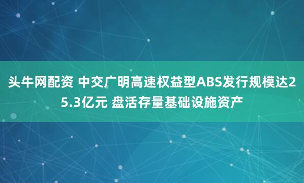 头牛网配资 中交广明高速权益型ABS发行规模达25.3亿元 盘活存量基础设施资产