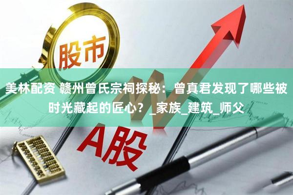 美林配资 赣州曾氏宗祠探秘：曾真君发现了哪些被时光藏起的匠心？_家族_建筑_师父