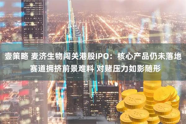 壹策略 麦济生物闯关港股IPO：核心产品仍未落地  赛道拥挤前景难料 对赌压力如影随形