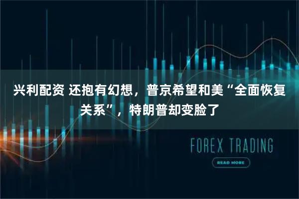 兴利配资 还抱有幻想，普京希望和美“全面恢复关系”，特朗普却变脸了