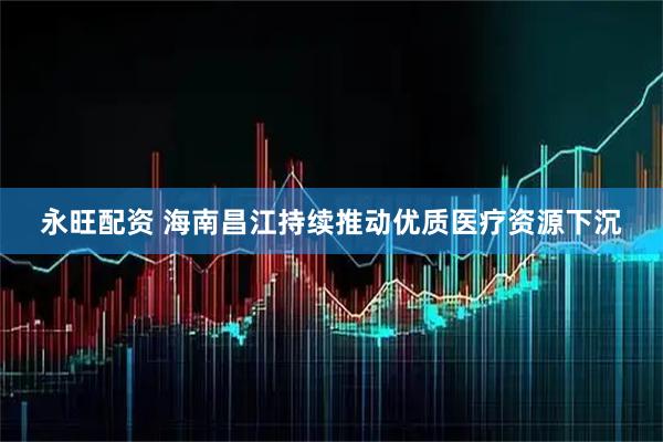永旺配资 海南昌江持续推动优质医疗资源下沉