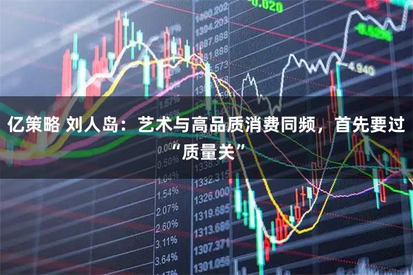 亿策略 刘人岛：艺术与高品质消费同频，首先要过“质量关”