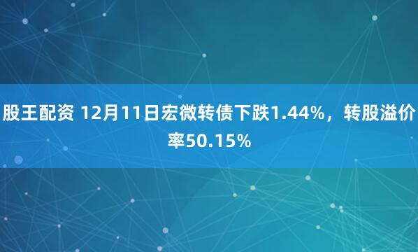 股王配资 12月11日宏微转债下跌1.44%，转股溢价率50.15%